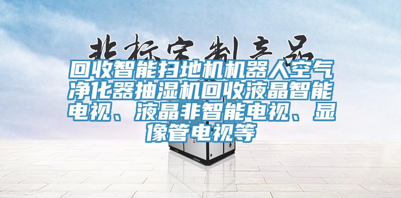 回收智能掃地機機器人空氣凈化器抽濕機回收液晶智能電視、液晶非智能電視、顯像管電視等