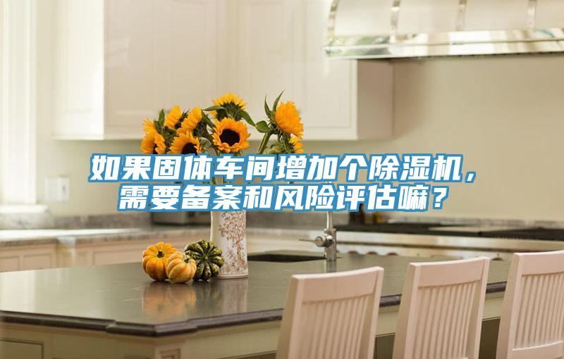 如果固體車間增加個(gè)除濕機(jī)，需要備案和風(fēng)險(xiǎn)評(píng)估嘛？