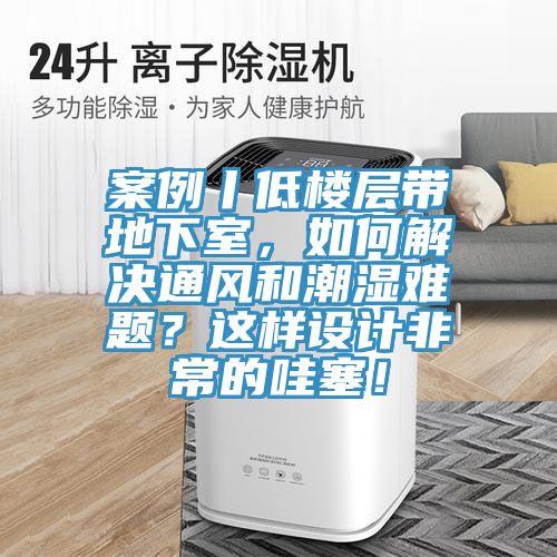 案例丨低樓層帶地下室，如何解決通風和潮濕難題？這樣設計非常的哇塞！